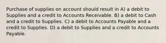 Purchase of supplies on account should result in A) a debit to Supplies and a credit to Accounts Receivable. B) a debit to Cash and a credit to Supplies. C) a debit to Accounts Payable and a credit to Supplies. D) a debit to Supplies and a credit to Accounts Payable.