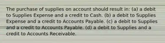 The purchase of supplies on account should result in: (a) a debit to Supplies Expense and a credit to Cash. (b) a debit to Supplies Expense and a credit to Accounts Payable. (c) a debit to Supplies and a credit to Accounts Payable. (d) a debit to Supplies and a credit to Accounts Receivable.