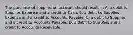 The purchase of supplies on account should result in A. a debit to Supplies Expense and a credit to Cash. B. a debit to Supplies Expense and a credit to Accounts Payable. C. a debit to Supplies and a credit to Accounts Payable. D. a debit to Supplies and a credit to Accounts Receivable.