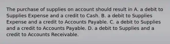 The purchase of supplies on account should result in A. a debit to Supplies Expense and a credit to Cash. B. a debit to Supplies Expense and a credit to Accounts Payable. C. a debit to Supplies and a credit to Accounts Payable. D. a debit to Supplies and a credit to Accounts Receivable.