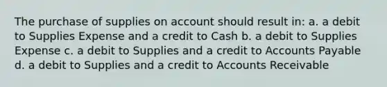 The purchase of supplies on account should result in: a. a debit to Supplies Expense and a credit to Cash b. a debit to Supplies Expense c. a debit to Supplies and a credit to Accounts Payable d. a debit to Supplies and a credit to Accounts Receivable