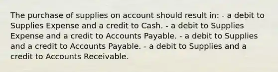 The purchase of supplies on account should result in: - a debit to Supplies Expense and a credit to Cash. - a debit to Supplies Expense and a credit to Accounts Payable. - a debit to Supplies and a credit to Accounts Payable. - a debit to Supplies and a credit to Accounts Receivable.