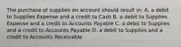 The purchase of supplies on account should result in: A. a debit to Supplies Expense and a credit to Cash B. a debit to Supplies Expense and a credit to Accounts Payable C. a debit to Supplies and a credit to Accounts Payable D. a debit to Supplies and a credit to Accounts Receivable