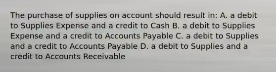 The purchase of supplies on account should result in: A. a debit to Supplies Expense and a credit to Cash B. a debit to Supplies Expense and a credit to Accounts Payable C. a debit to Supplies and a credit to Accounts Payable D. a debit to Supplies and a credit to Accounts Receivable