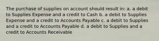 The purchase of supplies on account should result in: a. a debit to Supplies Expense and a credit to Cash b. a debit to Supplies Expense and a credit to Accounts Payable c. a debit to Supplies and a credit to Accounts Payable d. a debit to Supplies and a credit to Accounts Receivable