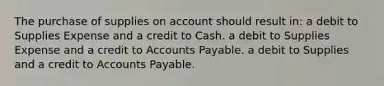 The purchase of supplies on account should result in: a debit to Supplies Expense and a credit to Cash. a debit to Supplies Expense and a credit to <a href='https://www.questionai.com/knowledge/kWc3IVgYEK-accounts-payable' class='anchor-knowledge'>accounts payable</a>. a debit to Supplies and a credit to Accounts Payable.