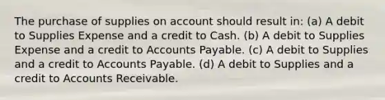 The purchase of supplies on account should result in: (a) A debit to Supplies Expense and a credit to Cash. (b) A debit to Supplies Expense and a credit to Accounts Payable. (c) A debit to Supplies and a credit to Accounts Payable. (d) A debit to Supplies and a credit to Accounts Receivable.