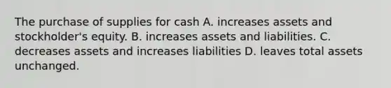 The purchase of supplies for cash A. increases assets and stockholder's equity. B. increases assets and liabilities. C. decreases assets and increases liabilities D. leaves total assets unchanged.