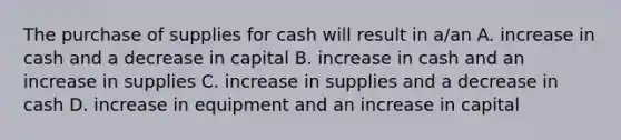 The purchase of supplies for cash will result in a/an A. increase in cash and a decrease in capital B. increase in cash and an increase in supplies C. increase in supplies and a decrease in cash D. increase in equipment and an increase in capital