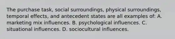 The purchase task, social surroundings, physical surroundings, temporal effects, and antecedent states are all examples of: A. <a href='https://www.questionai.com/knowledge/kmEUlb9HQv-marketing-mix' class='anchor-knowledge'>marketing mix</a> influences. B. psychological influences. C. situational influences. D. sociocultural influences.