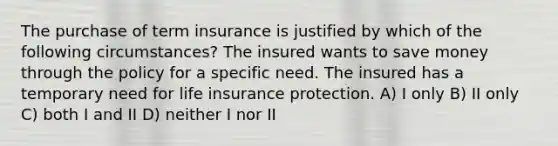 The purchase of term insurance is justified by which of the following circumstances? The insured wants to save money through the policy for a specific need. The insured has a temporary need for life insurance protection. A) I only B) II only C) both I and II D) neither I nor II