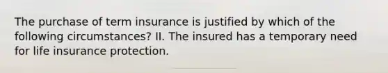 The purchase of term insurance is justified by which of the following circumstances? II. The insured has a temporary need for life insurance protection.