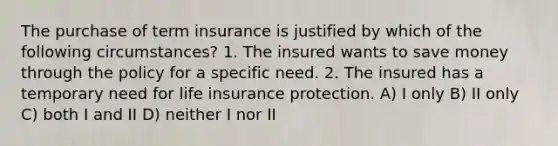 The purchase of term insurance is justified by which of the following circumstances? 1. The insured wants to save money through the policy for a specific need. 2. The insured has a temporary need for life insurance protection. A) I only B) II only C) both I and II D) neither I nor II