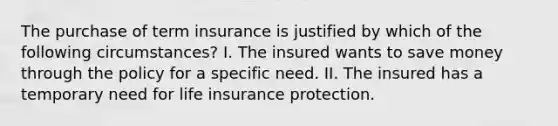 The purchase of term insurance is justified by which of the following circumstances? I. The insured wants to save money through the policy for a specific need. II. The insured has a temporary need for life insurance protection.