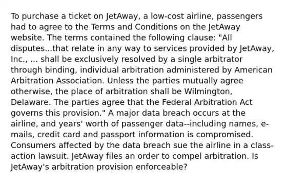 To purchase a ticket on JetAway, a low-cost airline, passengers had to agree to the Terms and Conditions on the JetAway website. The terms contained the following clause: "All disputes...that relate in any way to services provided by JetAway, Inc., ... shall be exclusively resolved by a single arbitrator through binding, individual arbitration administered by American Arbitration Association. Unless the parties mutually agree otherwise, the place of arbitration shall be Wilmington, Delaware. The parties agree that the Federal Arbitration Act governs this provision." A major data breach occurs at the airline, and years' worth of passenger data--including names, e-mails, credit card and passport information is compromised. Consumers affected by the data breach sue the airline in a class-action lawsuit. JetAway files an order to compel arbitration. Is JetAway's arbitration provision enforceable?