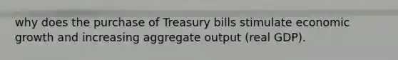 why does the purchase of Treasury bills stimulate economic growth and increasing aggregate output (real GDP).