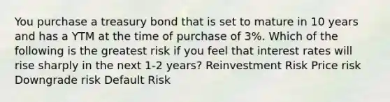 You purchase a treasury bond that is set to mature in 10 years and has a YTM at the time of purchase of 3%. Which of the following is the greatest risk if you feel that interest rates will rise sharply in the next 1-2 years? Reinvestment Risk Price risk Downgrade risk Default Risk