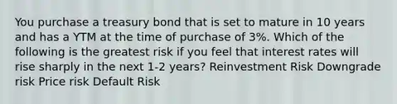 You purchase a treasury bond that is set to mature in 10 years and has a YTM at the time of purchase of 3%. Which of the following is the greatest risk if you feel that interest rates will rise sharply in the next 1-2 years? Reinvestment Risk Downgrade risk Price risk Default Risk