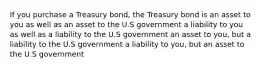 If you purchase a Treasury bond, the Treasury bond is an asset to you as well as an asset to the U.S government a liability to you as well as a liability to the U.S government an asset to you, but a liability to the U.S government a liability to you, but an asset to the U.S government