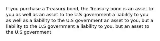 If you purchase a Treasury bond, the Treasury bond is an asset to you as well as an asset to the U.S government a liability to you as well as a liability to the U.S government an asset to you, but a liability to the U.S government a liability to you, but an asset to the U.S government