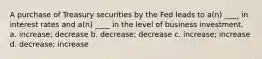 A purchase of Treasury securities by the Fed leads to a(n) ____ in interest rates and a(n) ____ in the level of business investment. a. increase; decrease b. decrease; decrease c. increase; increase d. decrease; increase