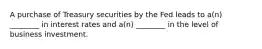 A purchase of Treasury securities by the Fed leads to a(n) ________ in interest rates and a(n) ________ in the level of business investment.