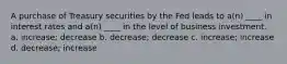 A purchase of Treasury securities by the Fed leads to a(n) ____ in interest rates and a(n) ____ in the level of business investment. a. ​increase; decrease b. ​decrease; decrease c. ​increase; increase d. ​decrease; increase