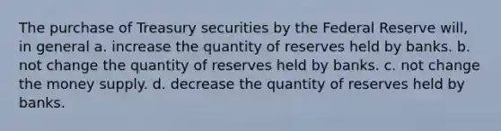 The purchase of Treasury securities by the Federal Reserve will, in general a. increase the quantity of reserves held by banks. b. not change the quantity of reserves held by banks. c. not change the money supply. d. decrease the quantity of reserves held by banks.