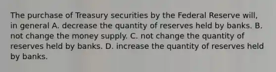 The purchase of Treasury securities by the Federal Reserve​ will, in​ general A. decrease the quantity of reserves held by banks. B. not change the money supply. C. not change the quantity of reserves held by banks. D. increase the quantity of reserves held by banks.