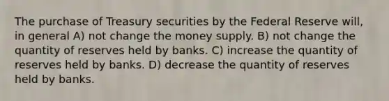 The purchase of Treasury securities by the Federal Reserve will, in general A) not change the money supply. B) not change the quantity of reserves held by banks. C) increase the quantity of reserves held by banks. D) decrease the quantity of reserves held by banks.