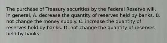 The purchase of Treasury securities by the Federal Reserve​ will, in​ general, A. decrease the quantity of reserves held by banks. B. not change the money supply. C. increase the quantity of reserves held by banks. D. not change the quantity of reserves held by banks.