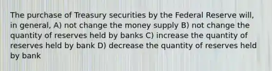 The purchase of Treasury securities by the Federal Reserve will, in general, A) not change the money supply B) not change the quantity of reserves held by banks C) increase the quantity of reserves held by bank D) decrease the quantity of reserves held by bank