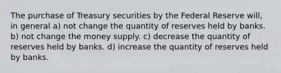 The purchase of Treasury securities by the Federal Reserve will, in general a) not change the quantity of reserves held by banks. b) not change the money supply. c) decrease the quantity of reserves held by banks. d) increase the quantity of reserves held by banks.