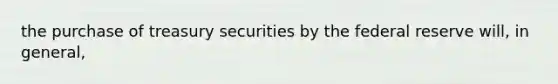 the purchase of treasury securities by the federal reserve will, in general,