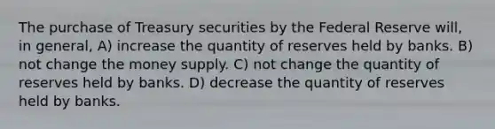 The purchase of Treasury securities by the Federal Reserve will, in general, A) increase the quantity of reserves held by banks. B) not change the money supply. C) not change the quantity of reserves held by banks. D) decrease the quantity of reserves held by banks.