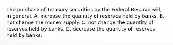 The purchase of Treasury securities by the Federal Reserve​ will, in​ general, A. increase the quantity of reserves held by banks. B. not change the money supply. C. not change the quantity of reserves held by banks. D. decrease the quantity of reserves held by banks.