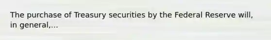 The purchase of Treasury securities by the Federal Reserve​ will, in​ general,...