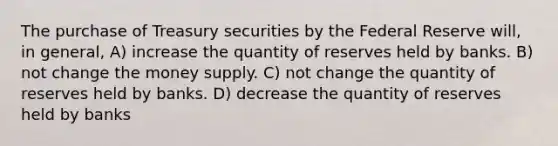 The purchase of Treasury securities by the Federal Reserve will, in general, A) increase the quantity of reserves held by banks. B) not change the money supply. C) not change the quantity of reserves held by banks. D) decrease the quantity of reserves held by banks