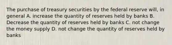 The purchase of treasury securities by the federal reserve will, in general A. increase the quantity of reserves held by banks B. Decrease the quantity of reserves held by banks C. not change the money supply D. not change the quantity of reserves held by banks