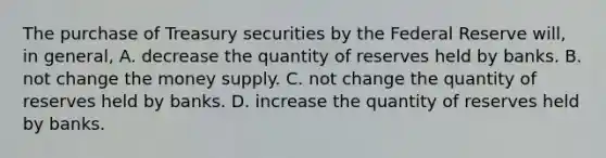 The purchase of Treasury securities by the Federal Reserve​ will, in​ general, A. decrease the quantity of reserves held by banks. B. not change the money supply. C. not change the quantity of reserves held by banks. D. increase the quantity of reserves held by banks.