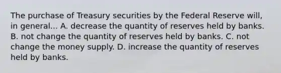 The purchase of Treasury securities by the Federal Reserve will, in general... A. decrease the quantity of reserves held by banks. B. not change the quantity of reserves held by banks. C. not change the money supply. D. increase the quantity of reserves held by banks.