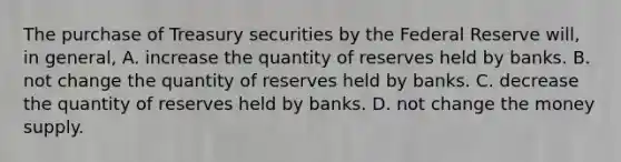 The purchase of Treasury securities by the Federal Reserve will, in general, A. increase the quantity of reserves held by banks. B. not change the quantity of reserves held by banks. C. decrease the quantity of reserves held by banks. D. not change the money supply.