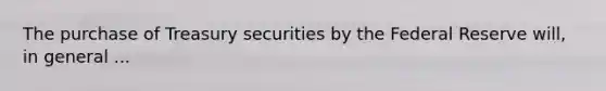 The purchase of Treasury securities by the Federal Reserve will, in general ...