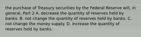 the purchase of Treasury securities by the Federal Reserve​ will, in​ general, Part 2 A. decrease the quantity of reserves held by banks. B. not change the quantity of reserves held by banks. C. not change the money supply. D. increase the quantity of reserves held by banks.