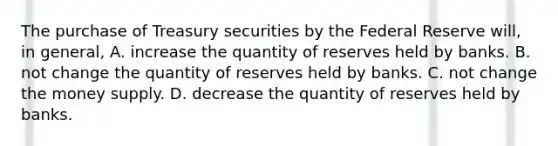 The purchase of Treasury securities by the Federal Reserve​ will, in​ general, A. increase the quantity of reserves held by banks. B. not change the quantity of reserves held by banks. C. not change the money supply. D. decrease the quantity of reserves held by banks.