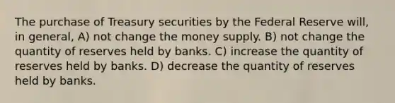 The purchase of Treasury securities by the Federal Reserve will, in general, A) not change the money supply. B) not change the quantity of reserves held by banks. C) increase the quantity of reserves held by banks. D) decrease the quantity of reserves held by banks.