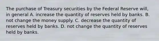 The purchase of Treasury securities by the Federal Reserve will, in general A. increase the quantity of reserves held by banks. B. not change the money supply. C. decrease the quantity of reserves held by banks. D. not change the quantity of reserves held by banks.