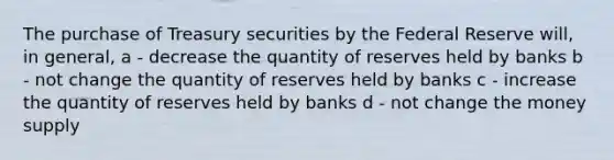 The purchase of Treasury securities by the Federal Reserve will, in general, a - decrease the quantity of reserves held by banks b - not change the quantity of reserves held by banks c - increase the quantity of reserves held by banks d - not change the money supply