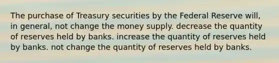 The purchase of Treasury securities by the Federal Reserve will, in general, not change the money supply. decrease the quantity of reserves held by banks. increase the quantity of reserves held by banks. not change the quantity of reserves held by banks.