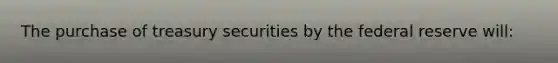 The purchase of treasury securities by the federal reserve will: